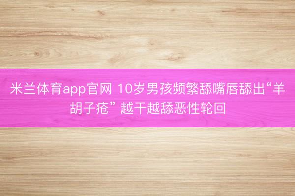 米兰体育app官网 10岁男孩频繁舔嘴唇舔出“羊胡子疮” 越干越舔恶性轮回