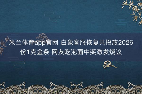 米兰体育app官网 白象客服恢复共投放2026份1克金条 网友吃泡面中奖激发烧议