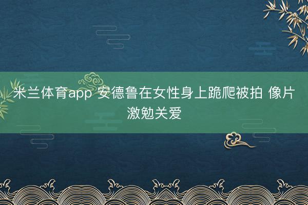 米兰体育app 安德鲁在女性身上跪爬被拍 像片激勉关爱