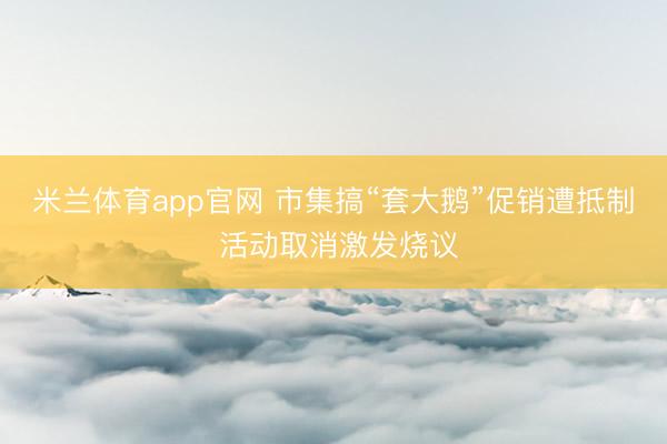 米兰体育app官网 市集搞“套大鹅”促销遭抵制 活动取消激发烧议