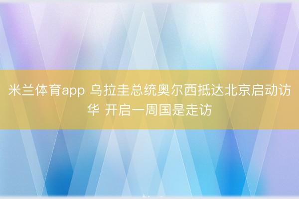 米兰体育app 乌拉圭总统奥尔西抵达北京启动访华 开启一周国是走访