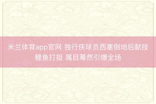 米兰体育app官网 独行侠球员西塞倒地后献技鲤鱼打挺 属目蓦然引爆全场