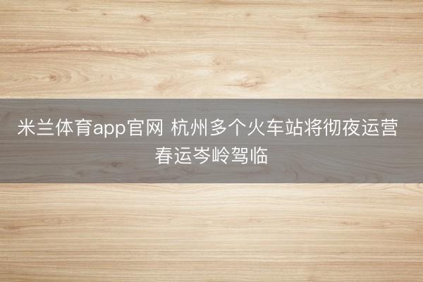 米兰体育app官网 杭州多个火车站将彻夜运营 春运岑岭驾临