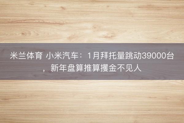 米兰体育 小米汽车：1月拜托量跳动39000台，新年盘算推算攫金不见人