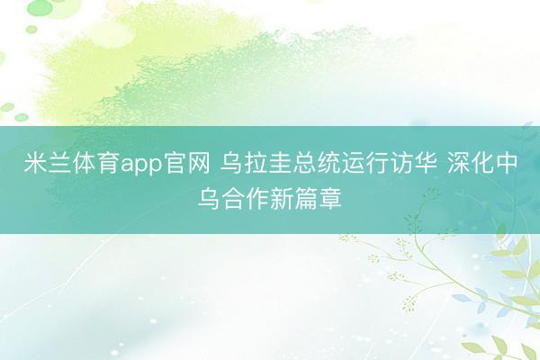 米兰体育app官网 乌拉圭总统运行访华 深化中乌合作新篇章