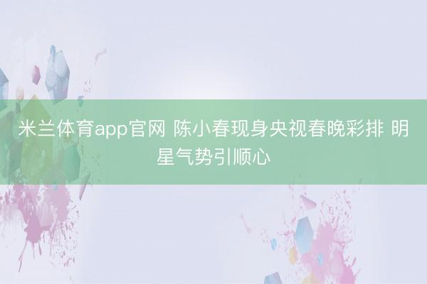 米兰体育app官网 陈小春现身央视春晚彩排 明星气势引顺心