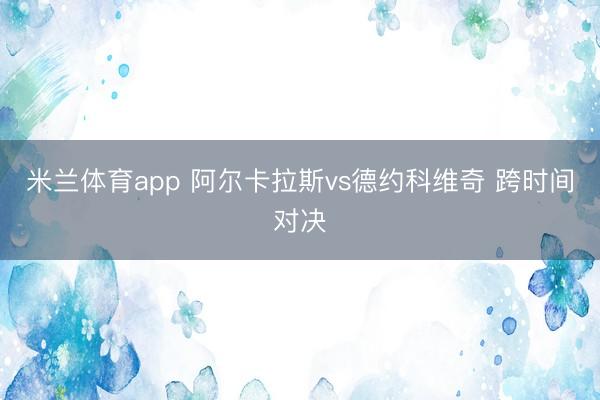 米兰体育app 阿尔卡拉斯vs德约科维奇 跨时间对决