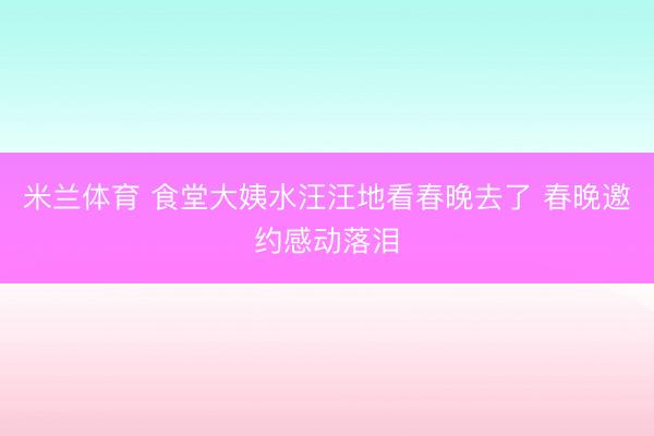 米兰体育 食堂大姨水汪汪地看春晚去了 春晚邀约感动落泪