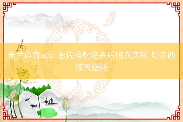 米兰体育app 恩佐推射绝杀后脱衣庆祝 切尔西惊天逆转