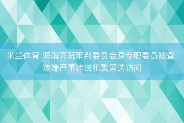 米兰体育 海南高院审判委员会原专职委员被查 涉嫌严重违法犯警采选访问
