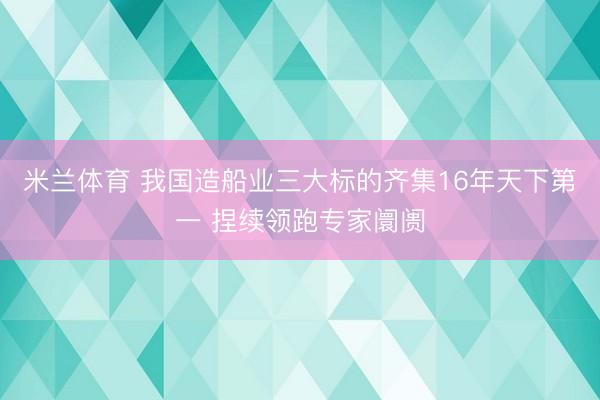 米兰体育 我国造船业三大标的齐集16年天下第一 捏续领跑专家阛阓