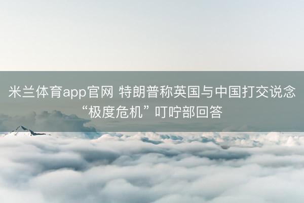 米兰体育app官网 特朗普称英国与中国打交说念“极度危机” 叮咛部回答