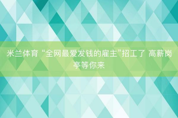 米兰体育 “全网最爱发钱的雇主”招工了 高薪岗亭等你来