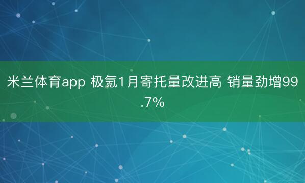 米兰体育app 极氪1月寄托量改进高 销量劲增99.7%