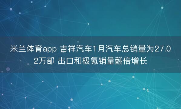 米兰体育app 吉祥汽车1月汽车总销量为27.02万部 出口和极氪销量翻倍增长