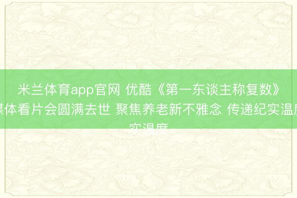 米兰体育app官网 优酷《第一东谈主称复数》媒体看片会圆满去世 聚焦养老新不雅念 传递纪实温度