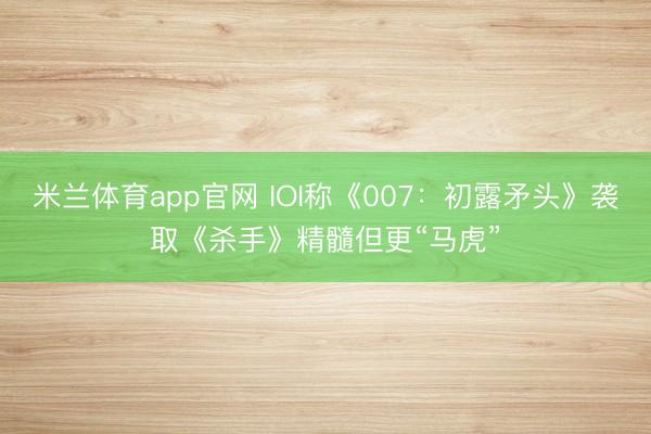米兰体育app官网 IOI称《007：初露矛头》袭取《杀手》精髓但更“马虎”