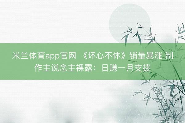 米兰体育app官网 《坏心不休》销量暴涨 制作主说念主裸露：日赚一月支拨