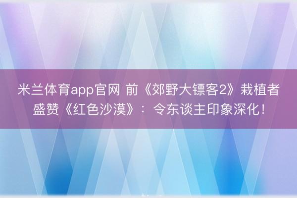 米兰体育app官网 前《郊野大镖客2》栽植者盛赞《红色沙漠》：令东谈主印象深化！