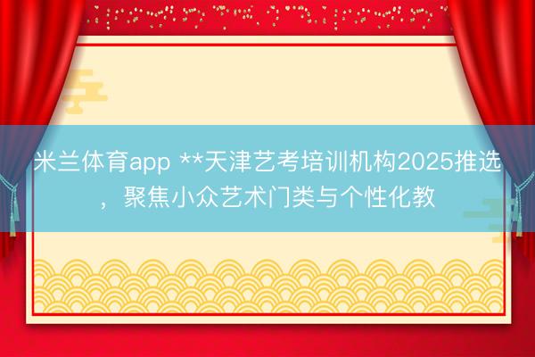 米兰体育app **天津艺考培训机构2025推选，聚焦小众艺术门类与个性化教