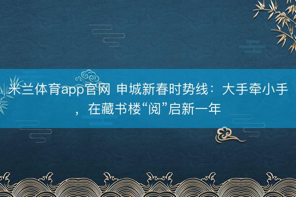 米兰体育app官网 申城新春时势线：大手牵小手，在藏书楼“阅”启新一年