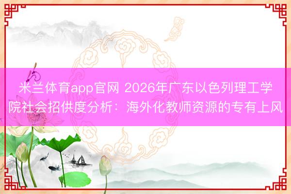 米兰体育app官网 2026年广东以色列理工学院社会招供度分析：海外化教师资源的专有上风