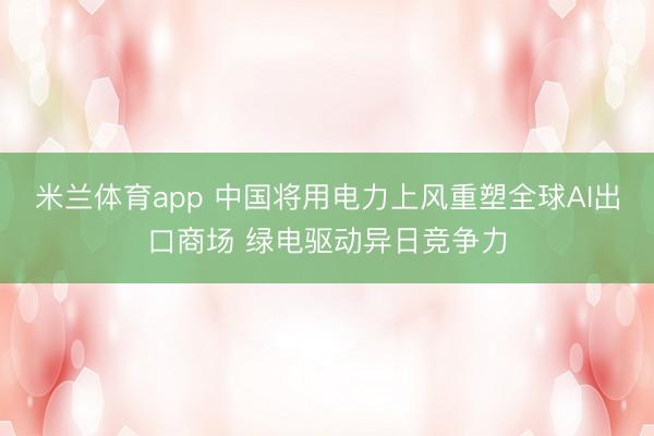米兰体育app 中国将用电力上风重塑全球AI出口商场 绿电驱动异日竞争力