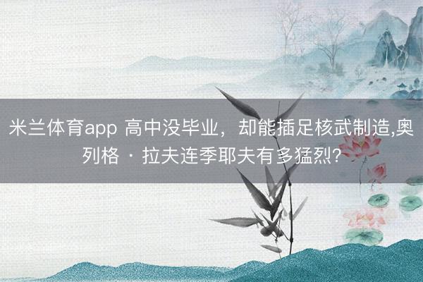 米兰体育app 高中没毕业，却能插足核武制造，奥列格 · 拉夫连季耶夫有多猛烈？