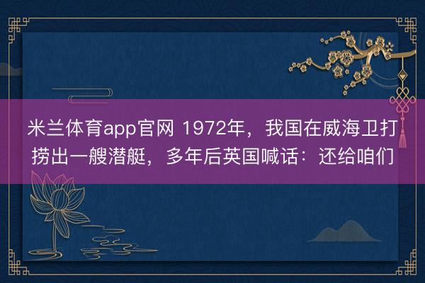 米兰体育app官网 1972年,我国在威海卫打捞出一艘潜艇,多年后英国喊话:还给咱们