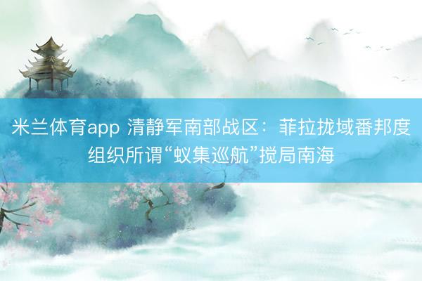 米兰体育app 清静军南部战区：菲拉拢域番邦度组织所谓“蚁集巡航”搅局南海