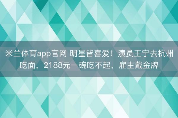 米兰体育app官网 明星皆喜爱!演员王宁去杭州吃面,2188元一碗吃不起,雇主戴金牌