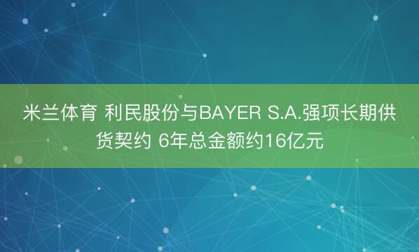 米兰体育 利民股份与BAYER S.A.强项长期供货契约 6年总金额约16亿元