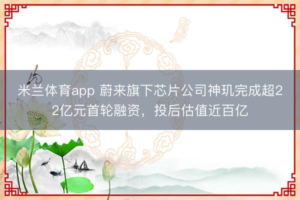 米兰体育app 蔚来旗下芯片公司神玑完成超22亿元首轮融资,投后估值近百亿