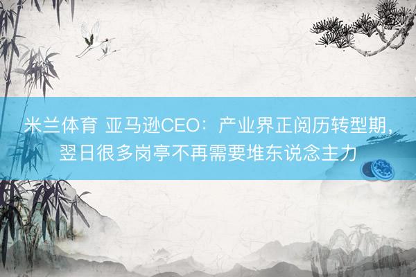 米兰体育 亚马逊CEO：产业界正阅历转型期，翌日很多岗亭不再需要堆东说念主力