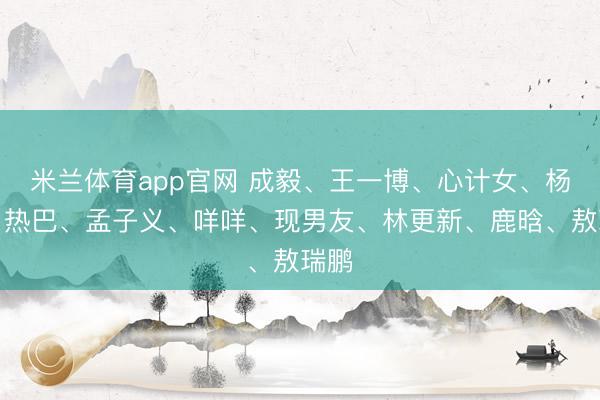 米兰体育app官网 成毅、王一博、心计女、杨紫、热巴、孟子义、咩咩、现男友、林更新、鹿晗、敖瑞鹏