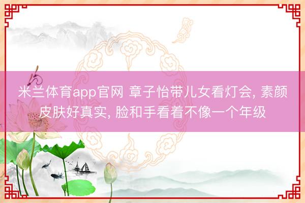 米兰体育app官网 章子怡带儿女看灯会, 素颜皮肤好真实, 脸和手看着不像一个年级