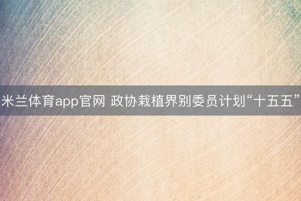 米兰体育app官网 政协栽植界别委员计划“十五五”