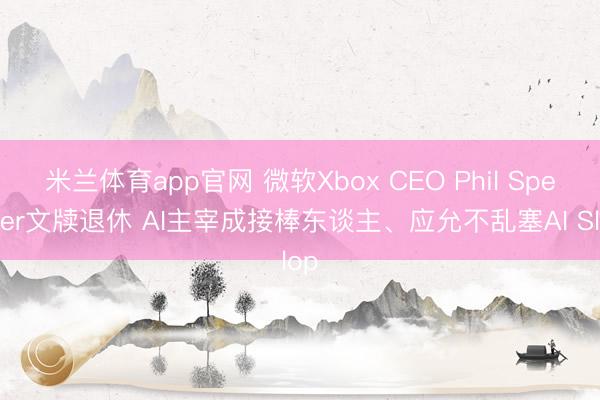 米兰体育app官网 微软Xbox CEO Phil Spencer文牍退休 AI主宰成接棒东谈主、应允不乱塞AI Slop
