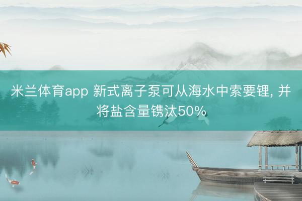 米兰体育app 新式离子泵可从海水中索要锂， 并将盐含量镌汰50%
