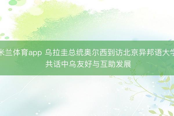 米兰体育app 乌拉圭总统奥尔西到访北京异邦语大学 共话中乌友好与互助发展