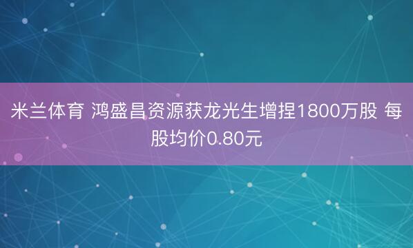 米兰体育 鸿盛昌资源获龙光生增捏1800万股 每股均价0.80元