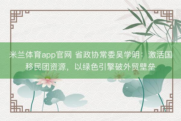 米兰体育app官网 省政协常委吴学明：激活国移民团资源，以绿色引擎破外贸壁垒