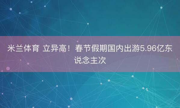 米兰体育 立异高！春节假期国内出游5.96亿东说念主次