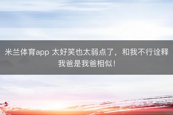 米兰体育app 太好笑也太弱点了,和我不行诠释我爸是我爸相似!