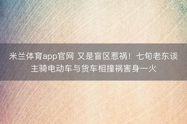 米兰体育app官网 又是盲区惹祸！七旬老东谈主骑电动车与货车相撞祸害身一火