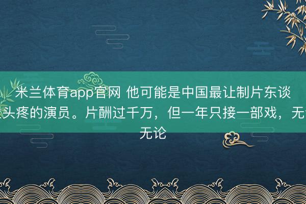 米兰体育app官网 他可能是中国最让制片东谈主头疼的演员。片酬过千万,但一年只接一部戏,无论