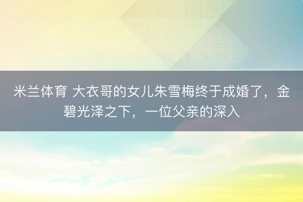 米兰体育 大衣哥的女儿朱雪梅终于成婚了,金碧光泽之下,一位父亲的深入