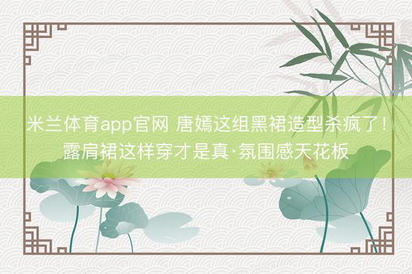 米兰体育app官网 唐嫣这组黑裙造型杀疯了!露肩裙这样穿才是真·氛围感天花板