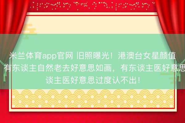 米兰体育app官网 旧照曝光!港澳台女星颜值对比太震荡,有东谈主自然老去好意思如画,有东谈主医好意思过度认不出!
