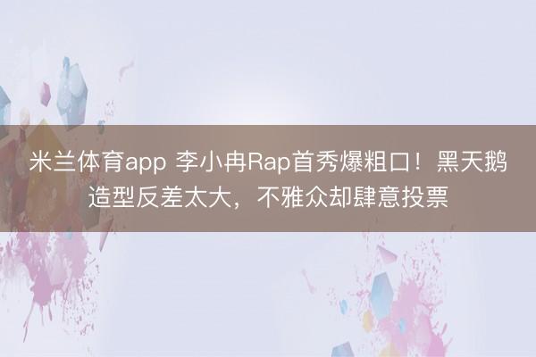 米兰体育app 李小冉Rap首秀爆粗口！黑天鹅造型反差太大，不雅众却肆意投票